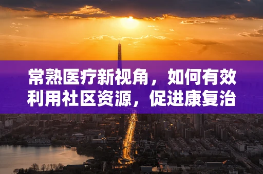 常熟医疗新视角，如何有效利用社区资源，促进康复治疗最后一公里？