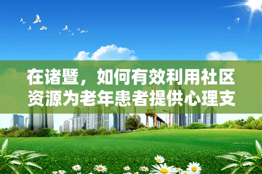 在诸暨，如何有效利用社区资源为老年患者提供心理支持？