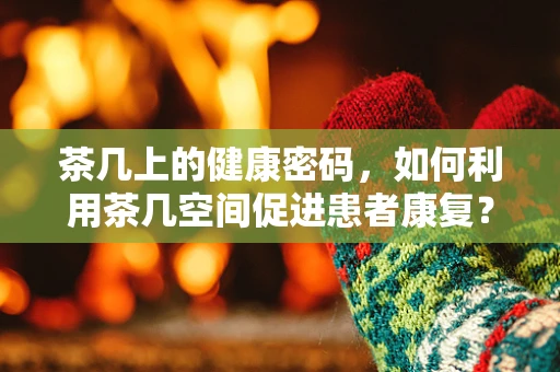 茶几上的健康密码，如何利用茶几空间促进患者康复？