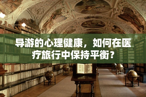 导游的心理健康，如何在医疗旅行中保持平衡？
