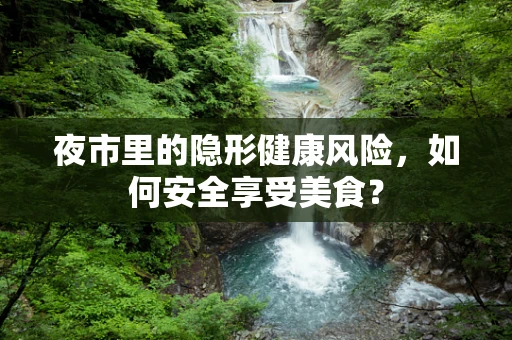 夜市里的隐形健康风险，如何安全享受美食？