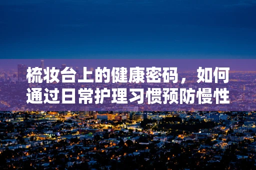 梳妆台上的健康密码，如何通过日常护理习惯预防慢性病？