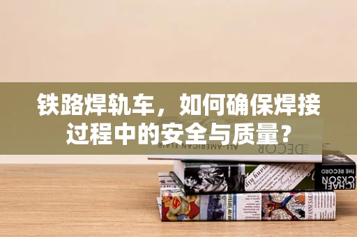 铁路焊轨车，如何确保焊接过程中的安全与质量？