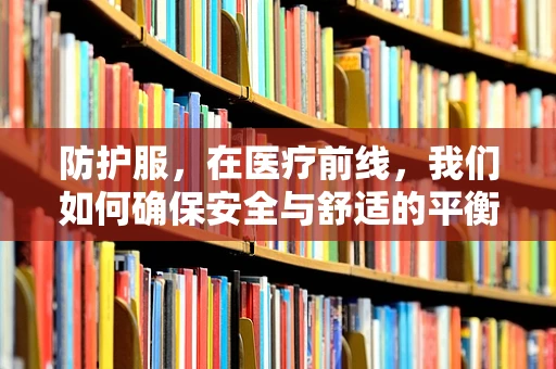 防护服，在医疗前线，我们如何确保安全与舒适的平衡？