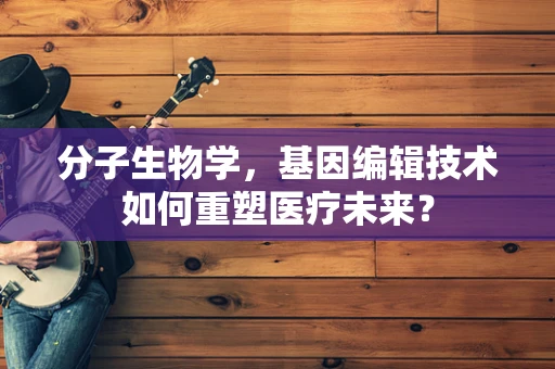 分子生物学，基因编辑技术如何重塑医疗未来？