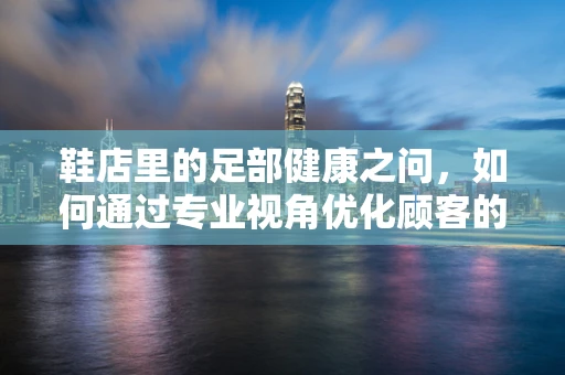 鞋店里的足部健康之问，如何通过专业视角优化顾客的购鞋体验？