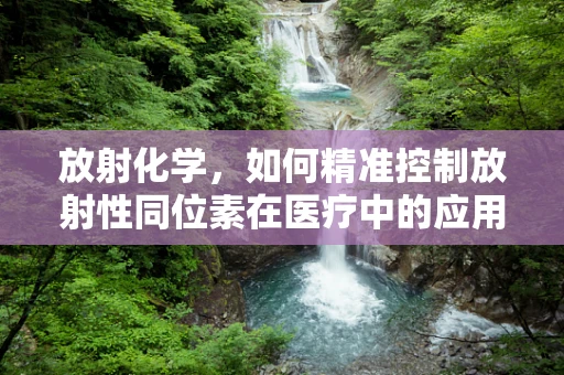 放射化学，如何精准控制放射性同位素在医疗中的应用？