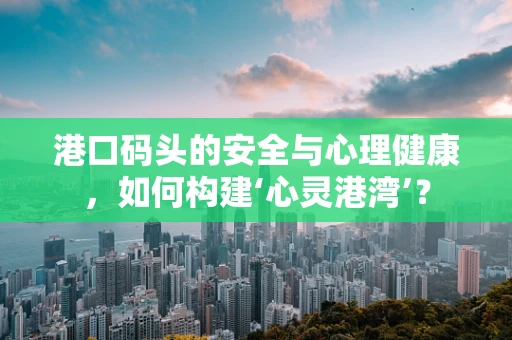 港口码头的安全与心理健康，如何构建‘心灵港湾’？