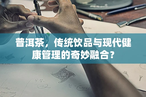 普洱茶，传统饮品与现代健康管理的奇妙融合？