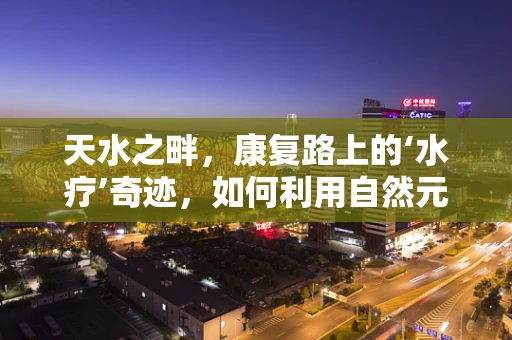 天水之畔，康复路上的‘水疗’奇迹，如何利用自然元素促进患者恢复？