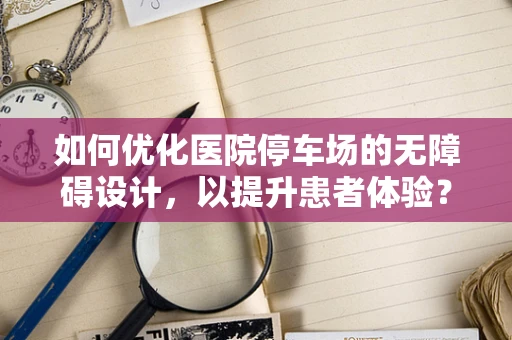 如何优化医院停车场的无障碍设计，以提升患者体验？