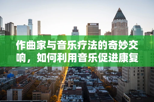 作曲家与音乐疗法的奇妙交响，如何利用音乐促进康复？