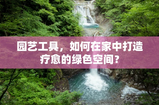 园艺工具，如何在家中打造疗愈的绿色空间？