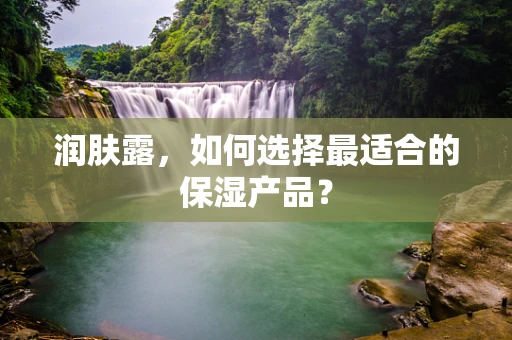 润肤露，如何选择最适合的保湿产品？