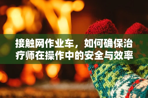 接触网作业车，如何确保治疗师在操作中的安全与效率？