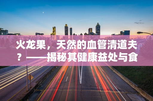 火龙果，天然的血管清道夫？——揭秘其健康益处与食用注意事项