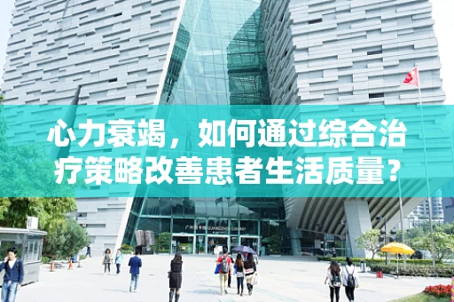 心力衰竭，如何通过综合治疗策略改善患者生活质量？