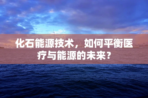 化石能源技术，如何平衡医疗与能源的未来？