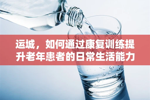 运城，如何通过康复训练提升老年患者的日常生活能力？