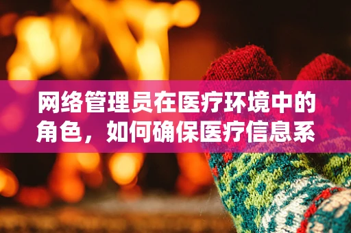 网络管理员在医疗环境中的角色，如何确保医疗信息系统的安全与高效？