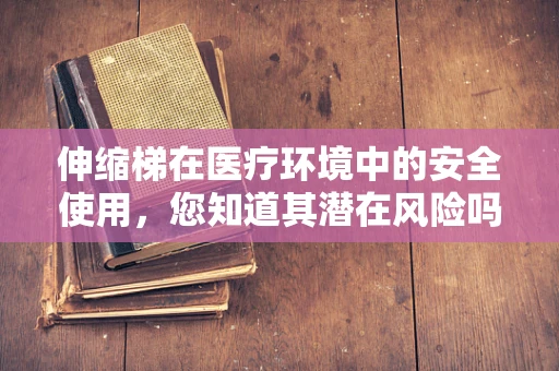 伸缩梯在医疗环境中的安全使用，您知道其潜在风险吗？