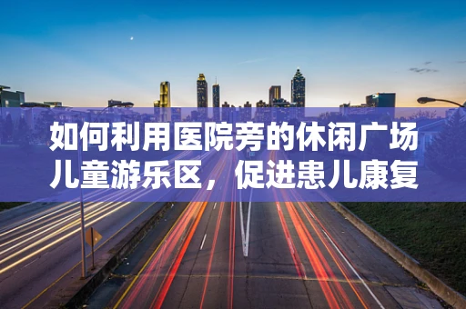 如何利用医院旁的休闲广场儿童游乐区，促进患儿康复与家庭共融？