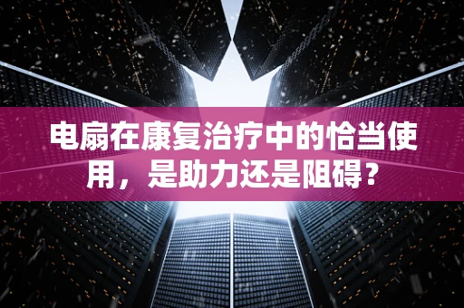 电扇在康复治疗中的恰当使用，是助力还是阻碍？