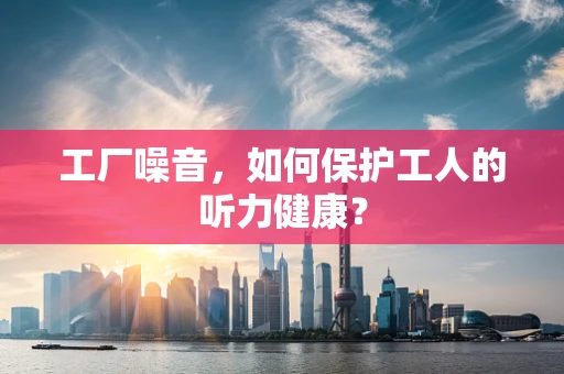 工厂噪音，如何保护工人的听力健康？
