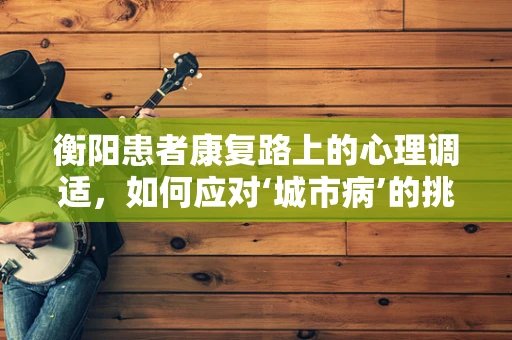 衡阳患者康复路上的心理调适，如何应对‘城市病’的挑战？