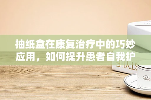 抽纸盒在康复治疗中的巧妙应用，如何提升患者自我护理能力？