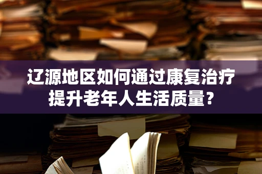 辽源地区如何通过康复治疗提升老年人生活质量？