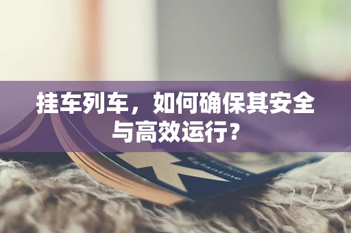 挂车列车，如何确保其安全与高效运行？
