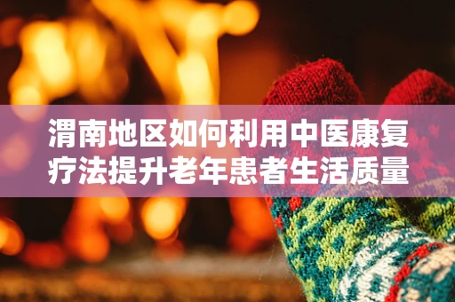 渭南地区如何利用中医康复疗法提升老年患者生活质量？
