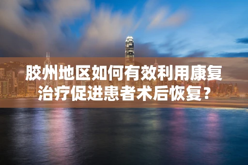 胶州地区如何有效利用康复治疗促进患者术后恢复？
