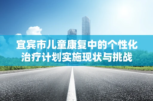 宜宾市儿童康复中的个性化治疗计划实施现状与挑战