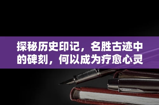 探秘历史印记，名胜古迹中的碑刻，何以成为疗愈心灵的时光机？