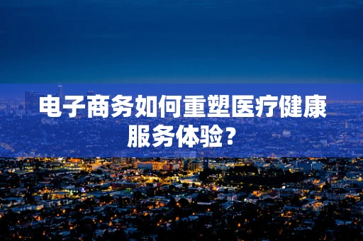 电子商务如何重塑医疗健康服务体验？