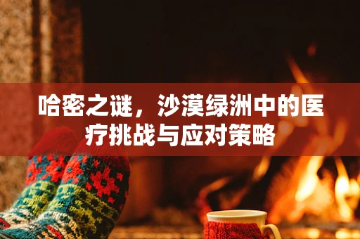 哈密之谜，沙漠绿洲中的医疗挑战与应对策略