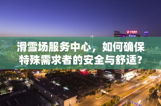 滑雪场服务中心，如何确保特殊需求者的安全与舒适？