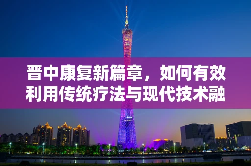 晋中康复新篇章，如何有效利用传统疗法与现代技术融合，促进患者全面康复？