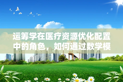 运筹学在医疗资源优化配置中的角色，如何通过数学模型提升医院效率？