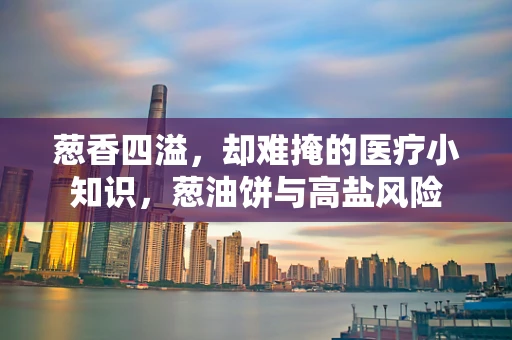 葱香四溢，却难掩的医疗小知识，葱油饼与高盐风险