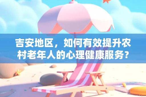 吉安地区，如何有效提升农村老年人的心理健康服务？