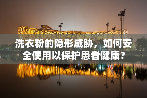 洗衣粉的隐形威胁，如何安全使用以保护患者健康？