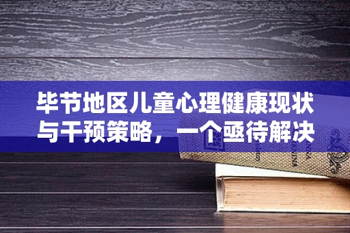 毕节地区儿童心理健康现状与干预策略，一个亟待解决的问题
