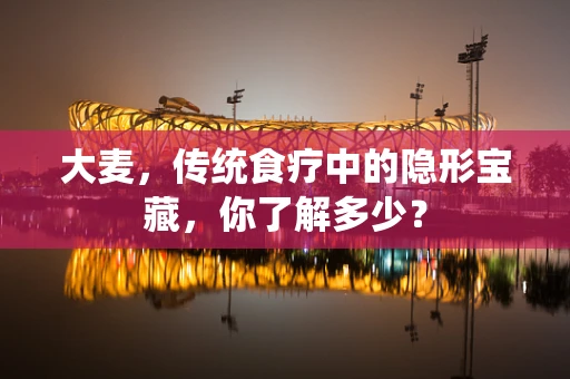 大麦，传统食疗中的隐形宝藏，你了解多少？