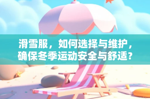 滑雪服，如何选择与维护，确保冬季运动安全与舒适？