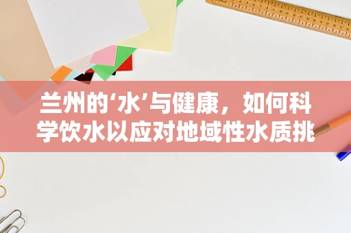 兰州的‘水’与健康，如何科学饮水以应对地域性水质挑战？