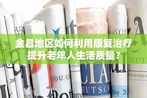 金昌地区如何利用康复治疗提升老年人生活质量？