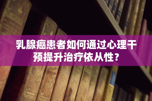 乳腺癌患者如何通过心理干预提升治疗依从性？